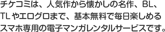 チケコミは、人気作から懐かしの名作、BL、TLやエログロまで、基本無料で毎日楽しめるスマホ専用の電子マンガレンタルサービスです。