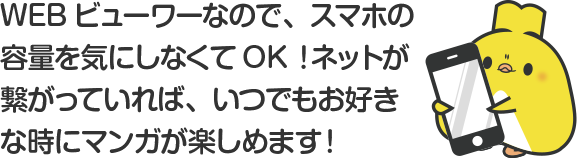 WEBビューワーなので、スマホの容量を気にしなくてOK！ネットが繋がっていれば、いつでもお好きな時にマンガが楽しめます！