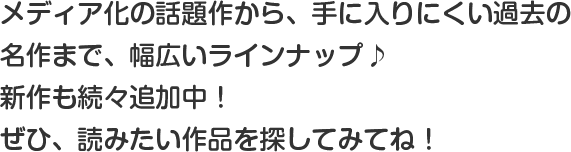 メディア化の話題作から、手に入りにくい過去の名作まで、幅広いラインナップ♪毎日続々追加中！読みたい作品を探そう！